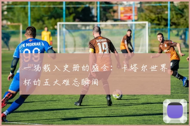 一场载入史册的盛会：卡塔尔世界杯的五大难忘瞬间