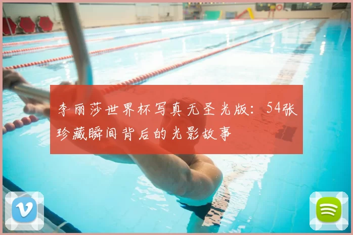 李丽莎世界杯写真无圣光版:54张珍藏瞬间背后的光影故事