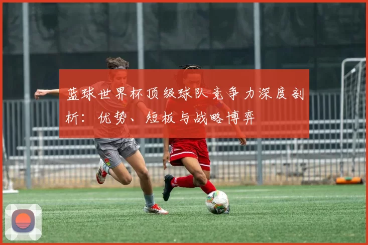 蓝球世界杯顶级球队竞争力深度剖析:优势、短板与战略博弈