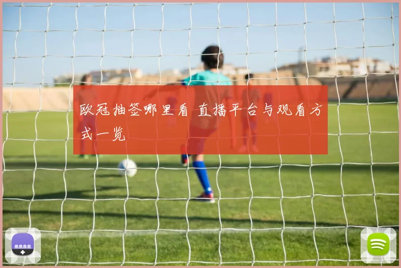 欧冠抽签哪里看 直播平台与观看方式一览