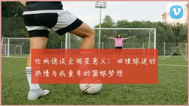 伦纳德谈全明星意义：回馈球迷的热情与我童年的篮球梦想