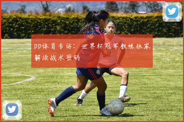 pp体育专访:世界杯冠军教练独家解读战术密码