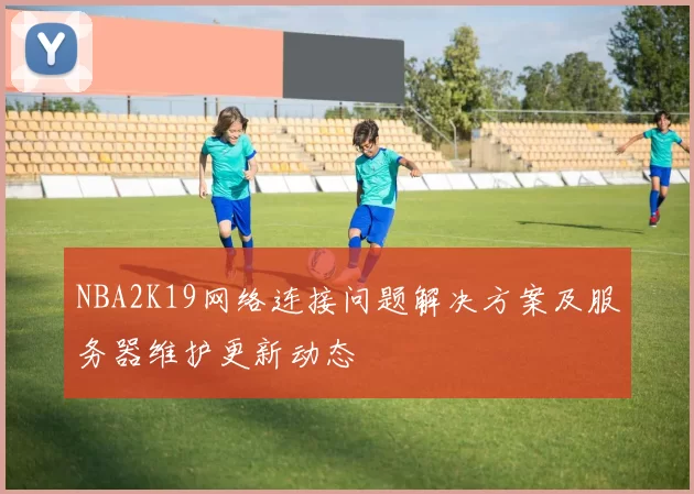 NBA2K19网络连接问题解决方案及服务器维护更新动态