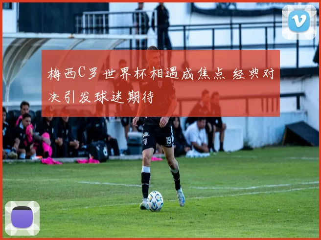 梅西C罗世界杯相遇成焦点 经典对决引发球迷期待