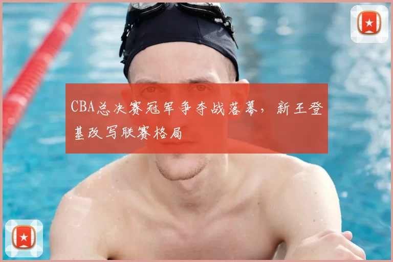 CBA总决赛冠军争夺战落幕,新王登基改写联赛格局