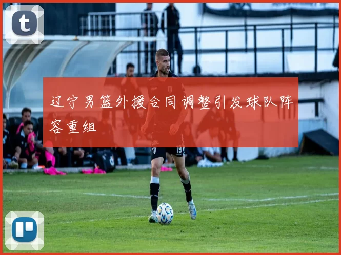 辽宁男篮外援合同调整引发球队阵容重组