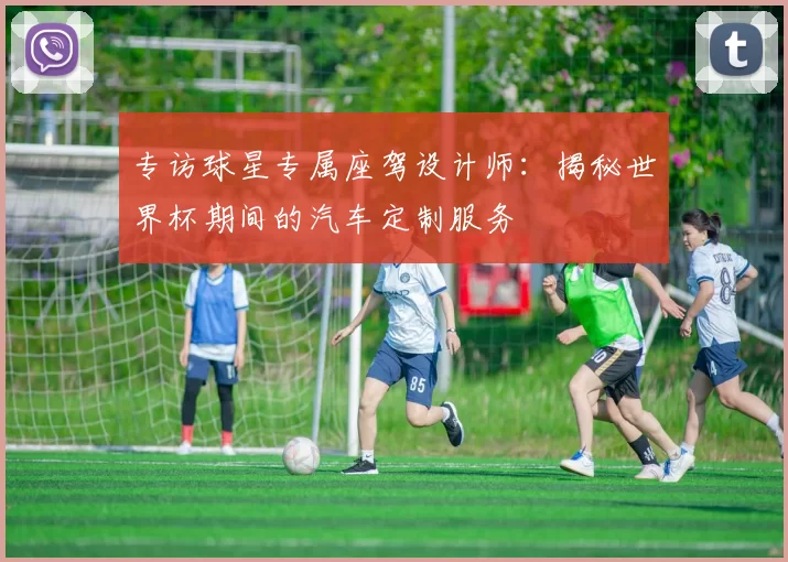 专访球星专属座驾设计师:揭秘世界杯期间的汽车定制服务