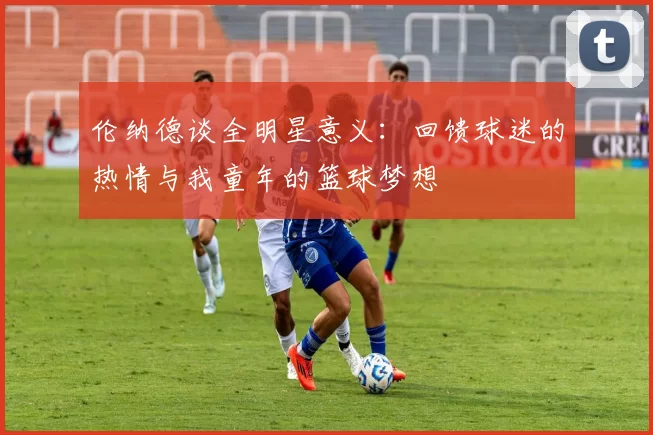 伦纳德谈全明星意义：回馈球迷的热情与我童年的篮球梦想