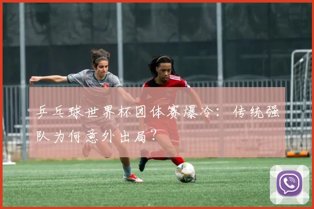 乒乓球世界杯团体赛爆冷:传统强队为何意外出局?