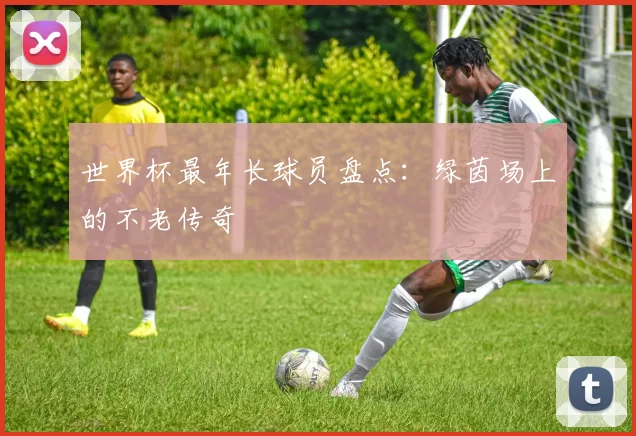 世界杯最年长球员盘点:绿茵场上的不老传奇