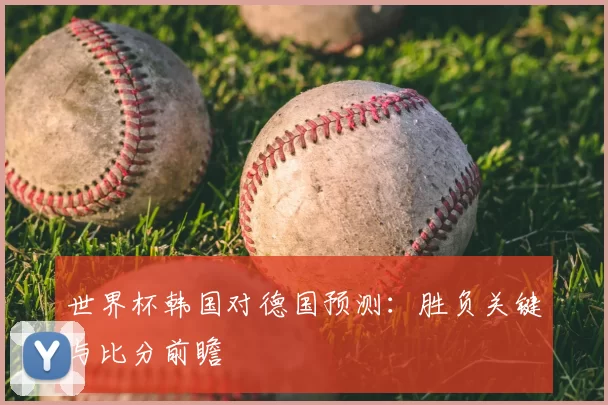 世界杯韩国对德国预测:胜负关键与比分前瞻