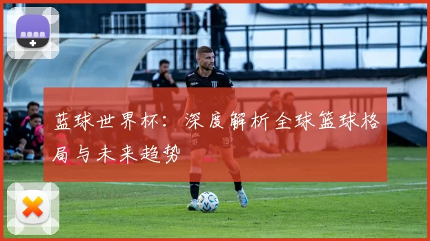 蓝球世界杯:深度解析全球篮球格局与未来趋势