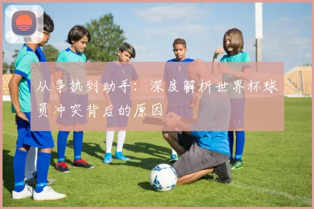 从争执到动手：深度解析世界杯球员冲突背后的原因