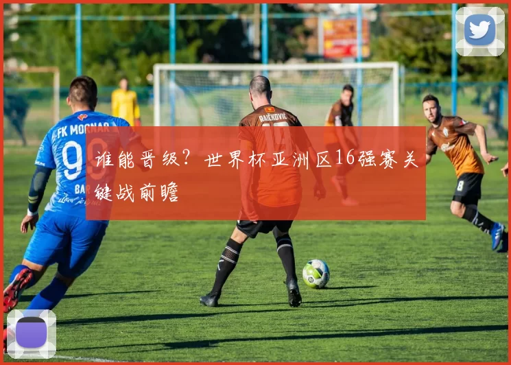 谁能晋级?世界杯亚洲区16强赛关键战前瞻