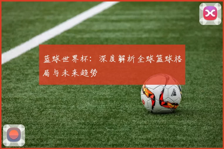 蓝球世界杯:深度解析全球篮球格局与未来趋势