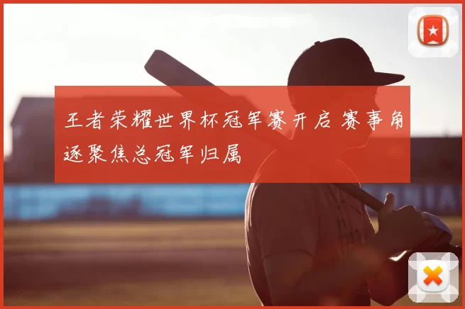 王者荣耀世界杯冠军赛开启 赛事角逐聚焦总冠军归属