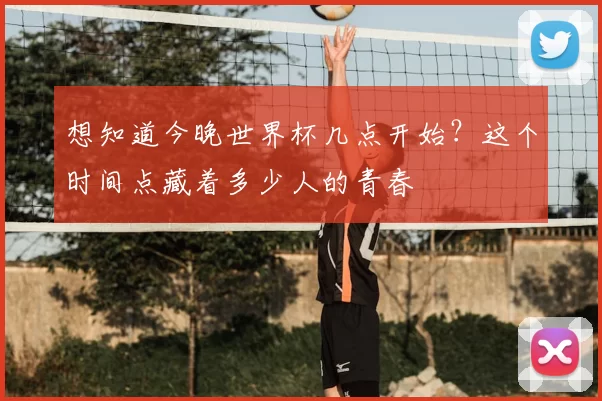 想知道今晚世界杯几点开始?这个时间点藏着多少人的青春