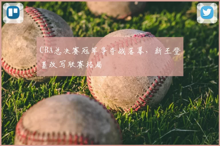 CBA总决赛冠军争夺战落幕，新王登基改写联赛格局