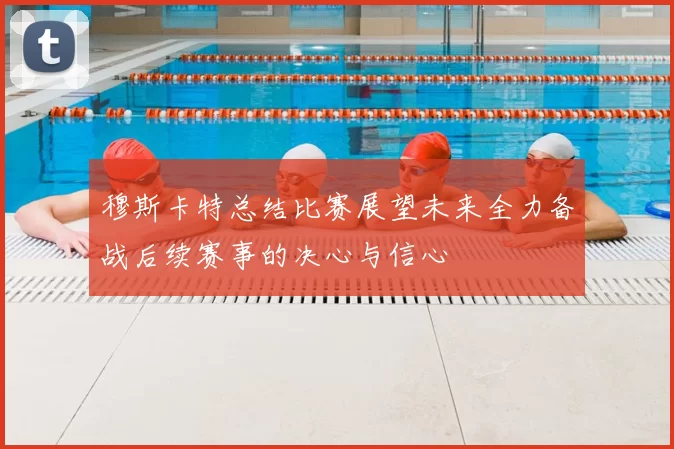 穆斯卡特总结比赛展望未来全力备战后续赛事的决心与信心