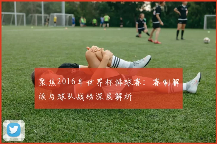 聚焦2016年世界杯排球赛:赛制解读与球队战绩深度解析