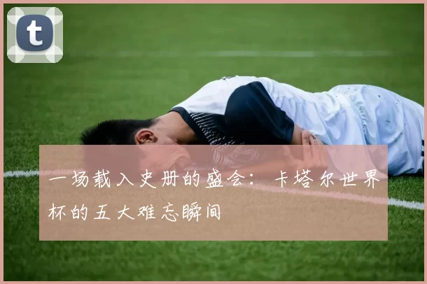 一场载入史册的盛会：卡塔尔世界杯的五大难忘瞬间