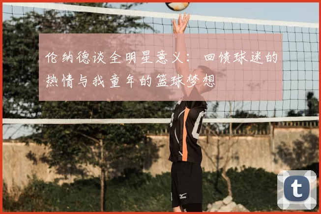 伦纳德谈全明星意义:回馈球迷的热情与我童年的篮球梦想