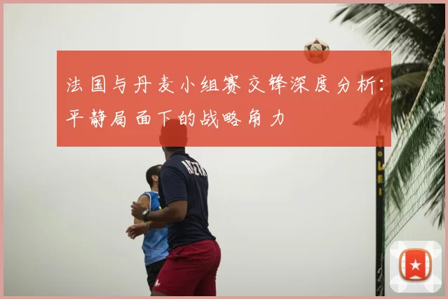 法国与丹麦小组赛交锋深度分析:平静局面下的战略角力
