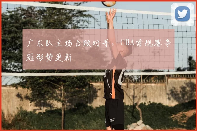 广东队主场击败对手，CBA常规赛争冠形势更新