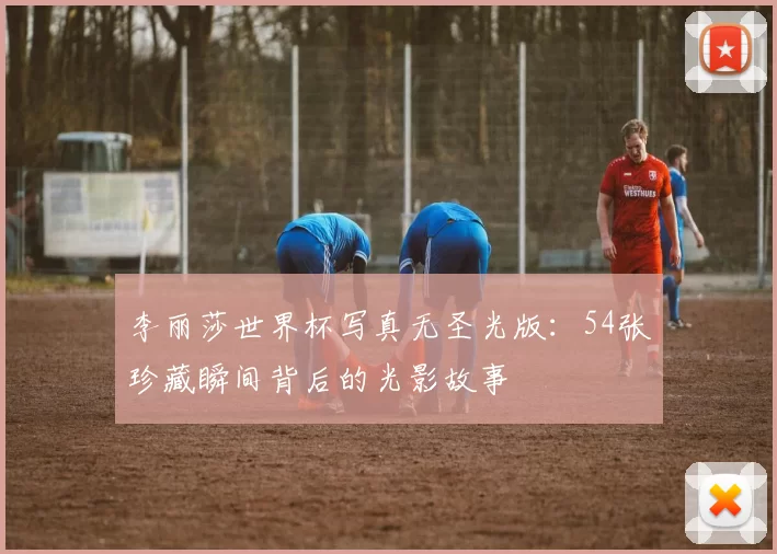 李丽莎世界杯写真无圣光版:54张珍藏瞬间背后的光影故事