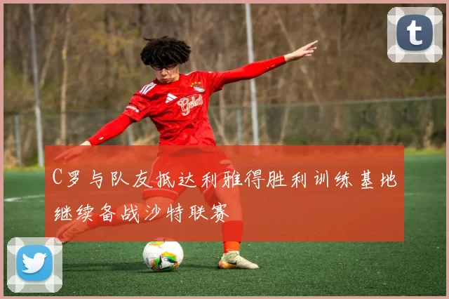 C罗与队友抵达利雅得胜利训练基地继续备战沙特联赛
