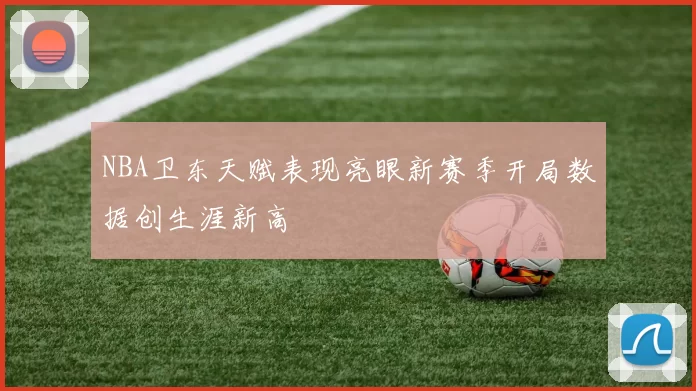 NBA卫东天赋表现亮眼新赛季开局数据创生涯新高