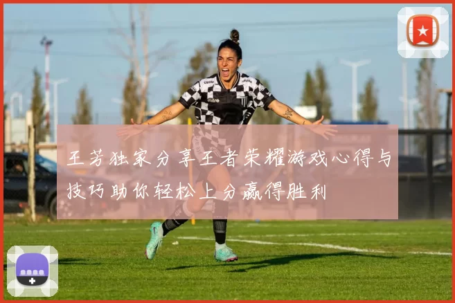 王芳独家分享王者荣耀游戏心得与技巧助你轻松上分赢得胜利