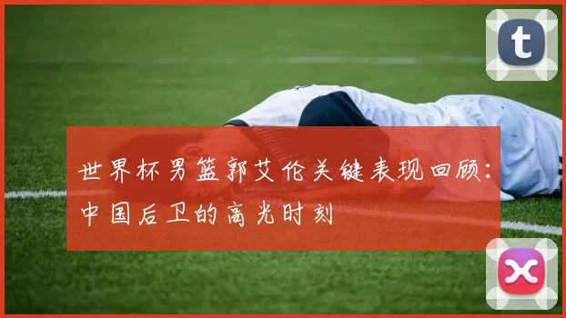 世界杯男篮郭艾伦关键表现回顾：中国后卫的高光时刻