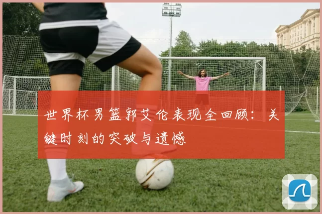 世界杯男篮郭艾伦表现全回顾：关键时刻的突破与遗憾