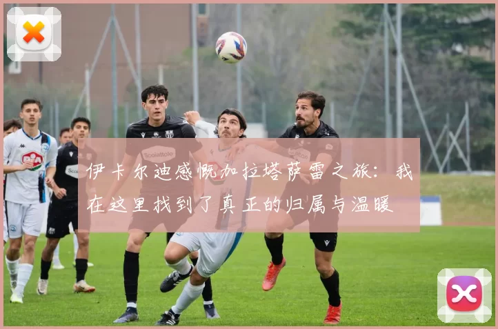 伊卡尔迪感慨加拉塔萨雷之旅:我在这里找到了真正的归属与温暖