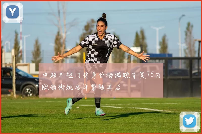 中超年轻门将身价榜揭晓李昊75万欧领衔姚浩洋紧随其后