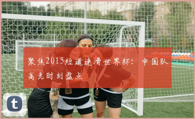 聚焦2015短道速滑世界杯:中国队高光时刻盘点