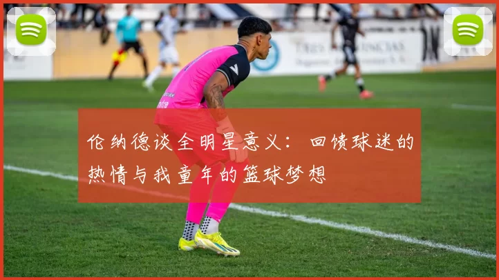 伦纳德谈全明星意义:回馈球迷的热情与我童年的篮球梦想