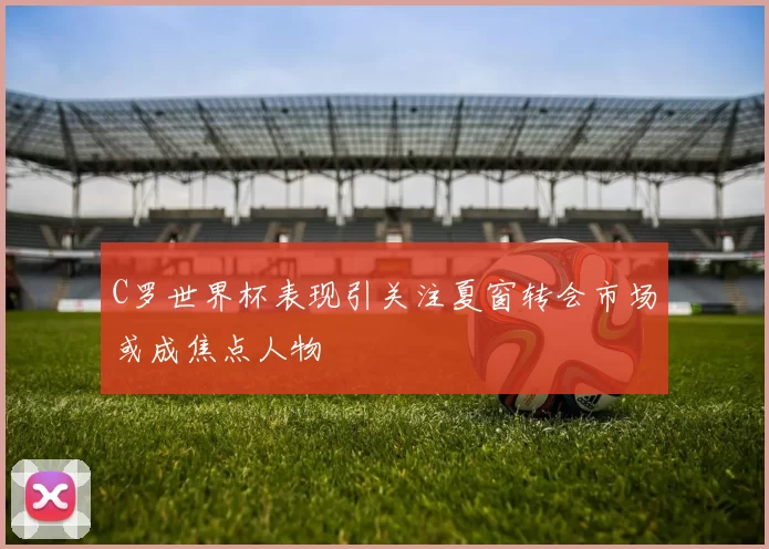 C罗世界杯表现引关注夏窗转会市场或成焦点人物