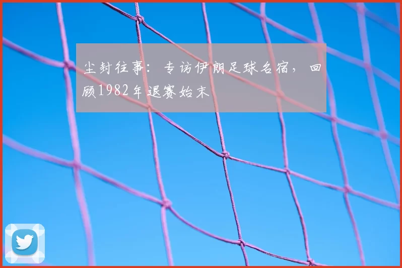 尘封往事:专访伊朗足球名宿,回顾1982年退赛始末