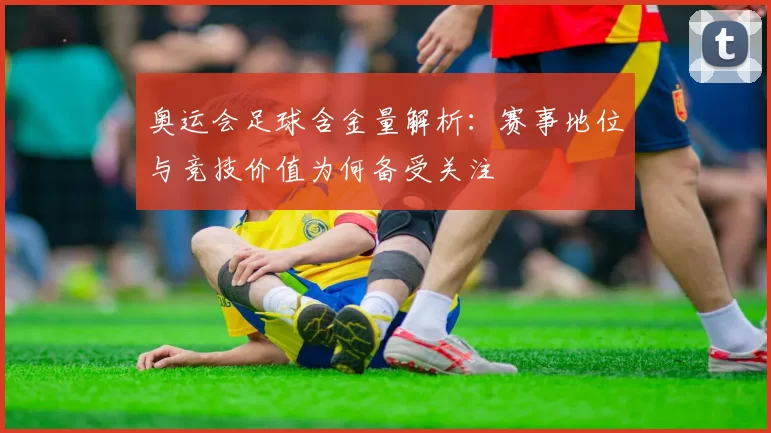 奥运会足球含金量解析：赛事地位与竞技价值为何备受关注