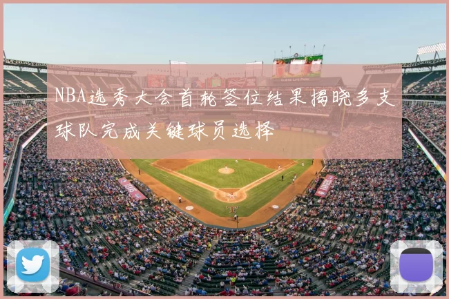 NBA选秀大会首轮签位结果揭晓多支球队完成关键球员选择