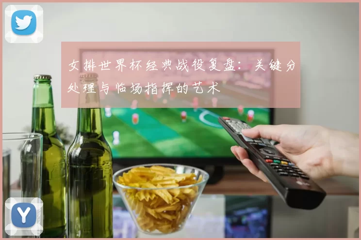 女排世界杯经典战役复盘：关键分处理与临场指挥的艺术