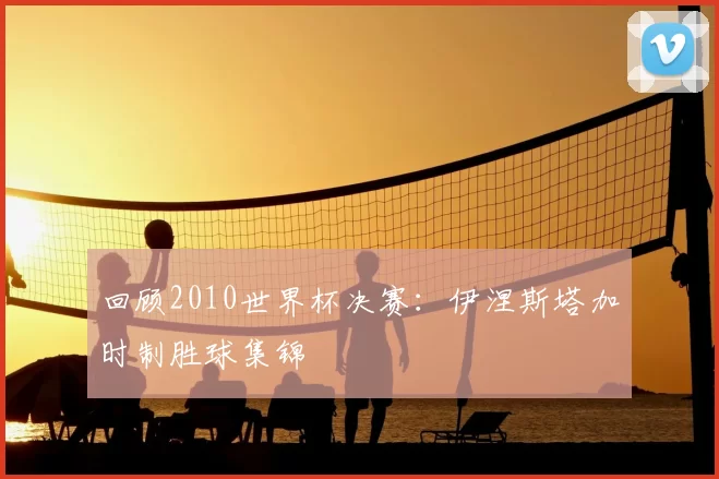 回顾2010世界杯决赛：伊涅斯塔加时制胜球集锦