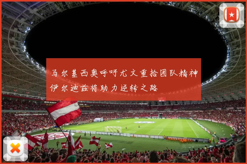 马尔基西奥呼吁尤文重拾团队精神伊尔迪兹将助力逆转之路