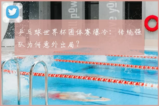 乒乓球世界杯团体赛爆冷：传统强队为何意外出局？