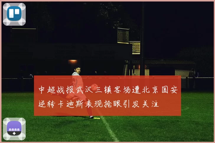 中超战报武汉三镇客场遭北京国安逆转卡迪斯表现抢眼引发关注