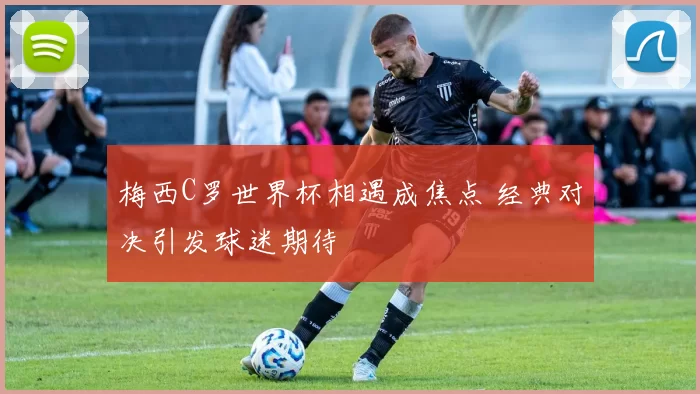 梅西C罗世界杯相遇成焦点 经典对决引发球迷期待