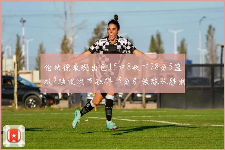 伦纳德表现出色15中8砍下28分5篮板2助攻次节独得15分引领球队胜利