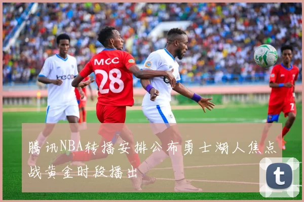 腾讯NBA转播安排公布勇士湖人焦点战黄金时段播出